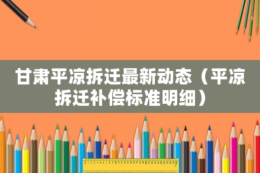 甘肅平?jīng)霾疬w最新動態(tài)（平?jīng)霾疬w補償標(biāo)準(zhǔn)明細(xì)）