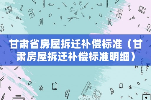 甘肅省房屋拆遷補(bǔ)償標(biāo)準(zhǔn)（甘肅房屋拆遷補(bǔ)償標(biāo)準(zhǔn)明細(xì)）
