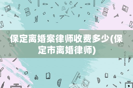 保定離婚案律師收費(fèi)多少(保定市離婚律師)