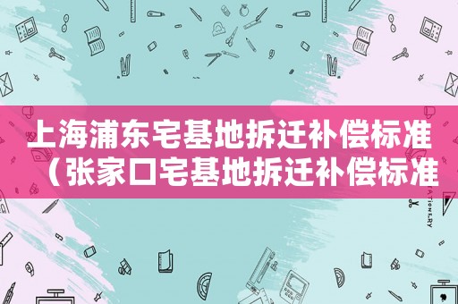 上海浦東宅基地拆遷補(bǔ)償標(biāo)準(zhǔn)（張家口宅基地拆遷補(bǔ)償標(biāo)準(zhǔn)）