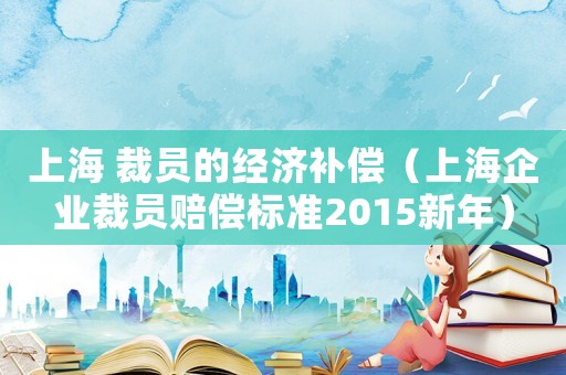 上海 裁員的經(jīng)濟(jì)補(bǔ)償（上海企業(yè)裁員賠償標(biāo)準(zhǔn)2015新年）