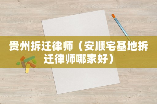 貴州拆遷律師（安順宅基地拆遷律師哪家好）