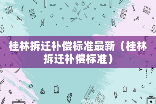 桂林拆遷補(bǔ)償標(biāo)準(zhǔn)最新（桂林拆遷補(bǔ)償標(biāo)準(zhǔn)）