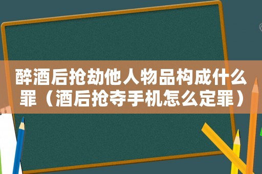 醉酒后搶劫他人物品構成什么罪（酒后搶奪手機怎么定罪）