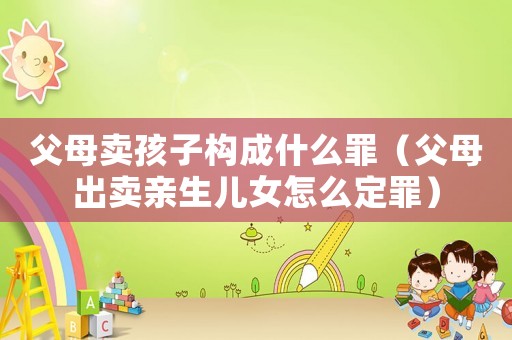 父母賣孩子構(gòu)成什么罪（父母出賣親生兒女怎么定罪）
