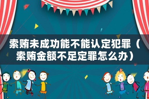 索賄未成功能不能認定犯罪（索賄金額不足定罪怎么辦）