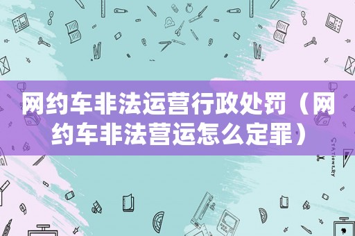 網(wǎng)約車非法運(yùn)營(yíng)行政處罰（網(wǎng)約車非法營(yíng)運(yùn)怎么定罪）