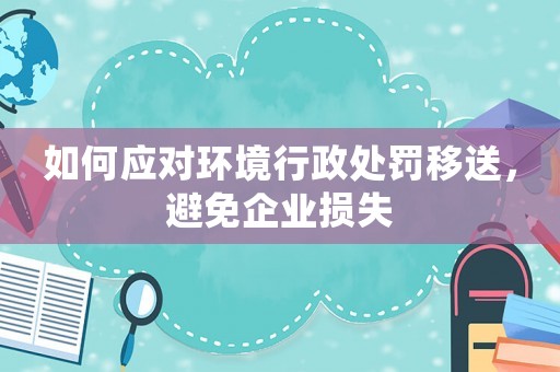 如何應(yīng)對(duì)環(huán)境行政處罰移送，避免企業(yè)損失