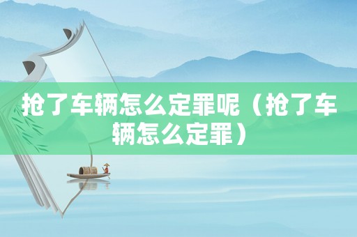 搶了車(chē)輛怎么定罪呢（搶了車(chē)輛怎么定罪）