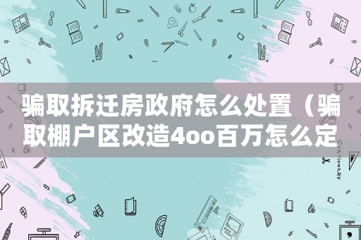 騙取拆遷房政府怎么處置（騙取棚戶區(qū)改造4oo百萬怎么定罪）