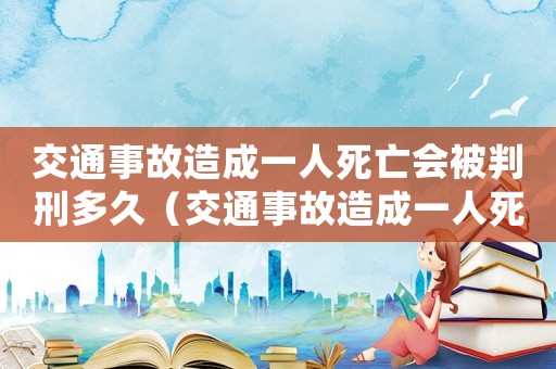 交通事故造成一人死亡會(huì)被判刑多久（交通事故造成一人死亡的怎么定罪）
