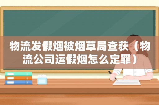 物流發(fā)假煙被煙草局查獲（物流公司運假煙怎么定罪）