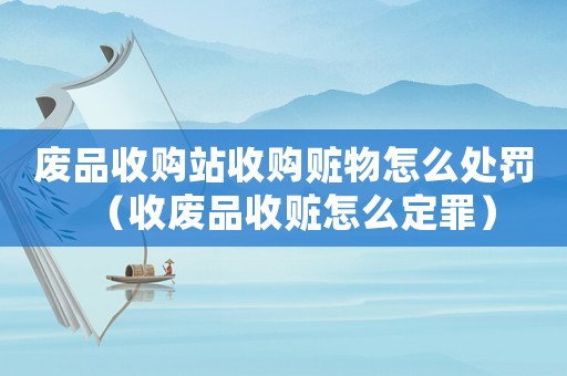 廢品收購(gòu)站收購(gòu)贓物怎么處罰（收廢品收贓怎么定罪）