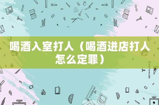 喝酒入室打人（喝酒進店打人怎么定罪）