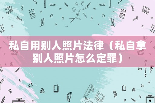 私自用別人照片法律（私自拿別人照片怎么定罪）