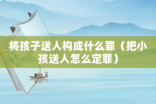 將孩子送人構(gòu)成什么罪（把小孩送人怎么定罪）