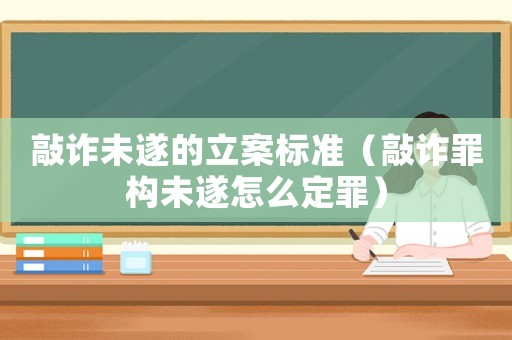 敲詐未遂的立案標準（敲詐罪構(gòu)未遂怎么定罪）