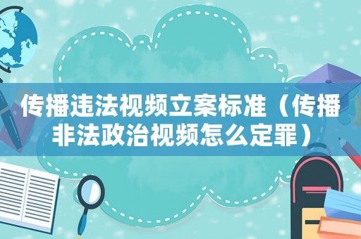 傳播違法視頻立案標(biāo)準(zhǔn)（傳播非法政治視頻怎么定罪）