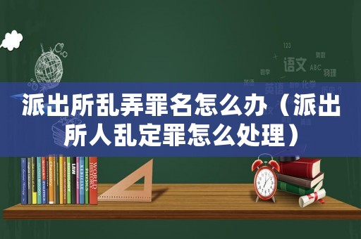 派出所亂弄罪名怎么辦（派出所人亂定罪怎么處理）