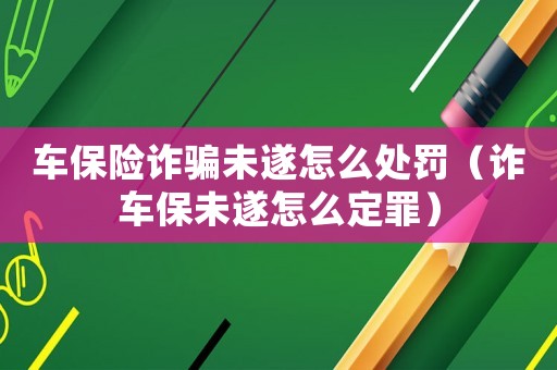 車保險(xiǎn)詐騙未遂怎么處罰（詐車保未遂怎么定罪）