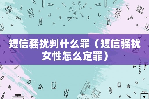 短信騷擾判什么罪（短信騷擾女性怎么定罪）