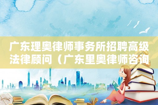 廣東理奧律師事務(wù)所招聘高級法律顧問（廣東里奧律師咨詢費多少）