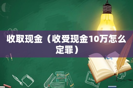 收取現(xiàn)金（收受現(xiàn)金10萬(wàn)怎么定罪）