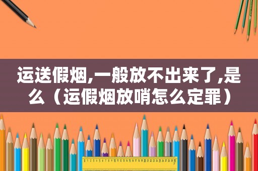 運(yùn)送假煙,一般放不出來(lái)了,是么（運(yùn)假煙放哨怎么定罪）
