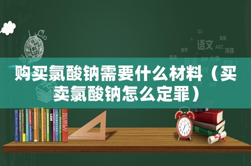 購買氯酸鈉需要什么材料（買賣氯酸鈉怎么定罪）