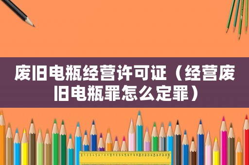 廢舊電瓶經(jīng)營許可證（經(jīng)營廢舊電瓶罪怎么定罪）