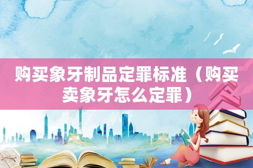 購買象牙制品定罪標(biāo)準(zhǔn)（購買賣象牙怎么定罪）