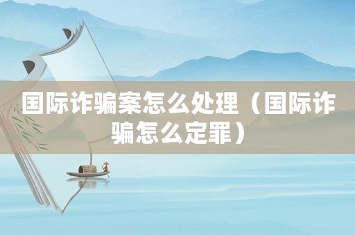 國際詐騙案怎么處理（國際詐騙怎么定罪）