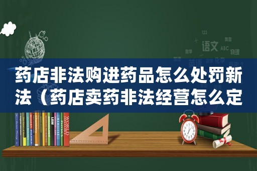 藥店非法購進(jìn)藥品怎么處罰新法（藥店賣藥非法經(jīng)營怎么定罪）