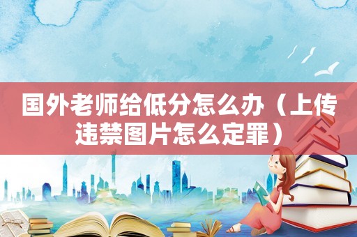 國外老師給低分怎么辦（上傳違禁圖片怎么定罪）