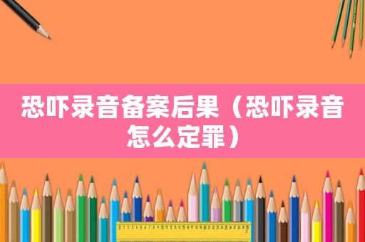 恐嚇錄音備案后果（恐嚇錄音怎么定罪）