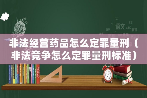 非法經(jīng)營藥品怎么定罪量刑（非法競爭怎么定罪量刑標(biāo)準(zhǔn)）