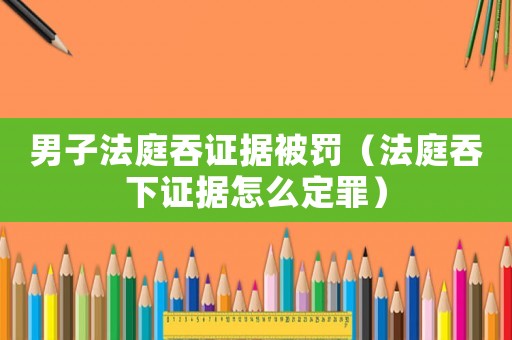 男子法庭吞證據(jù)被罰（法庭吞下證據(jù)怎么定罪）