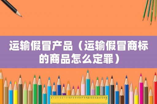 運輸假冒產(chǎn)品（運輸假冒商標(biāo)的商品怎么定罪）