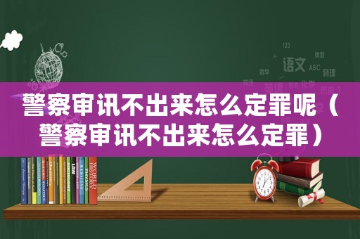 警察審訊不出來(lái)怎么定罪呢（警察審訊不出來(lái)怎么定罪）