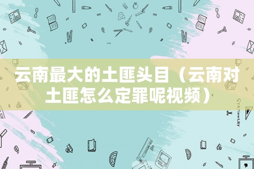 云南最大的土匪頭目（云南對土匪怎么定罪呢視頻）