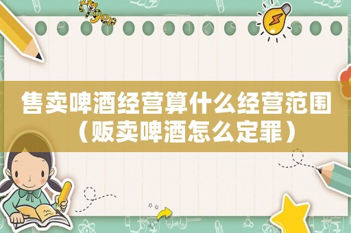 售賣(mài)啤酒經(jīng)營(yíng)算什么經(jīng)營(yíng)范圍（販賣(mài)啤酒怎么定罪）