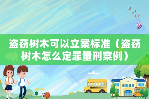 盜竊樹木可以立案標(biāo)準(zhǔn)（盜竊樹木怎么定罪量刑案例）