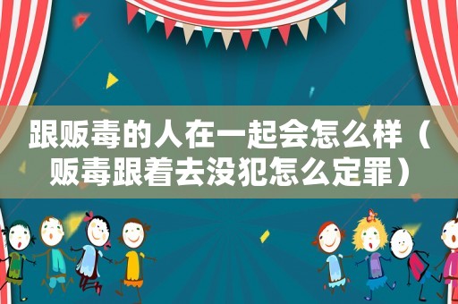 跟販毒的人在一起會(huì)怎么樣（販毒跟著去沒(méi)犯怎么定罪）