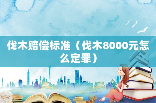 伐木賠償標(biāo)準(zhǔn)（伐木8000元怎么定罪）