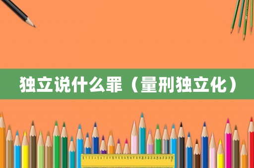 獨(dú)立說(shuō)什么罪（量刑獨(dú)立化）