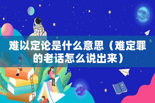 難以定論是什么意思（難定罪的老話怎么說(shuō)出來(lái)）