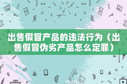 出售假冒產品的違法行為（出售假冒偽劣產品怎么定罪）
