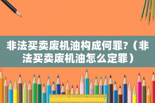 非法買賣廢機(jī)油構(gòu)成何罪?（非法買賣廢機(jī)油怎么定罪）