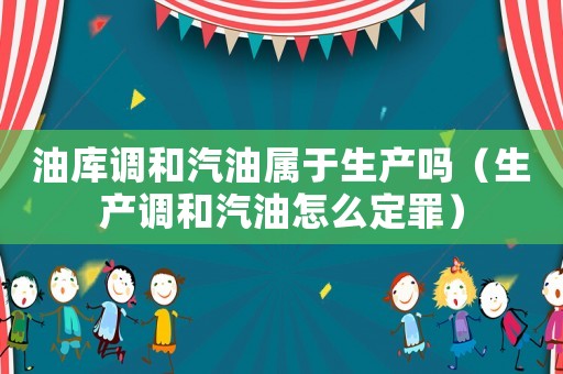 油庫調(diào)和汽油屬于生產(chǎn)嗎（生產(chǎn)調(diào)和汽油怎么定罪）