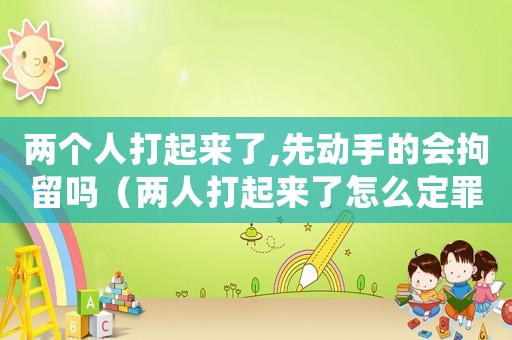 兩個人打起來了,先動手的會拘留嗎（兩人打起來了怎么定罪）